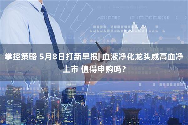 拳控策略 5月8日打新早报| 血液净化龙头威高血净上市 值得申购吗？