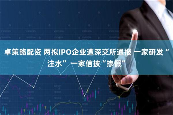 卓策略配资 两拟IPO企业遭深交所通报 一家研发“注水” 一家信披“掺假”