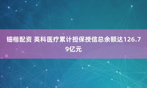钿楷配资 英科医疗累计担保授信总余额达126.79亿元