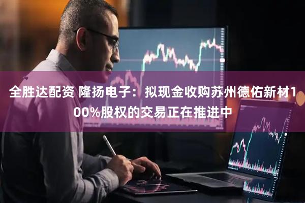 全胜达配资 隆扬电子：拟现金收购苏州德佑新材100%股权的交易正在推进中