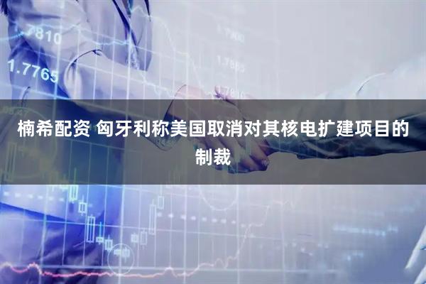 楠希配资 匈牙利称美国取消对其核电扩建项目的制裁