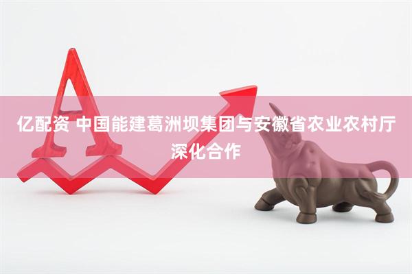 亿配资 中国能建葛洲坝集团与安徽省农业农村厅深化合作