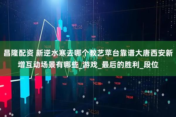 昌隆配资 新逆水寒去哪个教艺苹台靠谱大唐西安新增互动场景有哪些_游戏_最后的胜利_段位