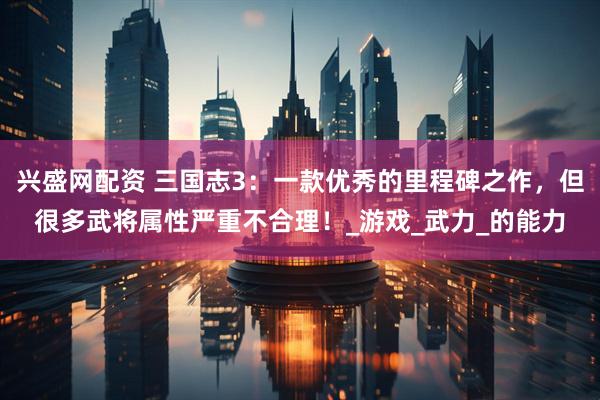 兴盛网配资 三国志3：一款优秀的里程碑之作，但很多武将属性严重不合理！_游戏_武力_的能力