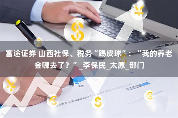富途证券 山西社保、税务“踢皮球”：“我的养老金哪去了？”_李保民_太原_部门