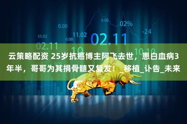 云策略配资 25岁抗癌博主阿飞去世，患白血病3年半，哥哥为其捐骨髓又复发！_移植_讣告_未来