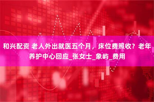 和兴配资 老人外出就医五个月，床位费照收？老年养护中心回应_张女士_象屿_费用