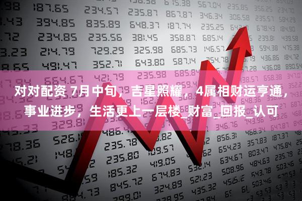 对对配资 7月中旬，吉星照耀，4属相财运亨通，事业进步，生活更上一层楼_财富_回报_认可