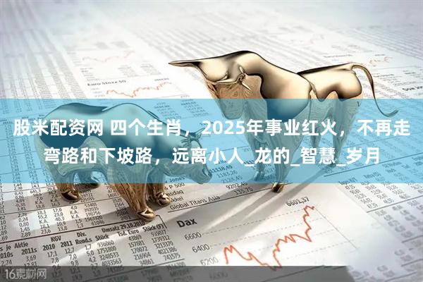 股米配资网 四个生肖，2025年事业红火，不再走弯路和下坡路，远离小人_龙的_智慧_岁月