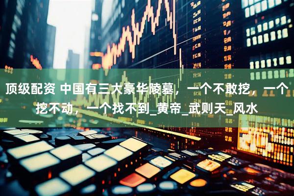 顶级配资 中国有三大豪华陵墓，一个不敢挖，一个挖不动，一个找不到_黄帝_武则天_风水