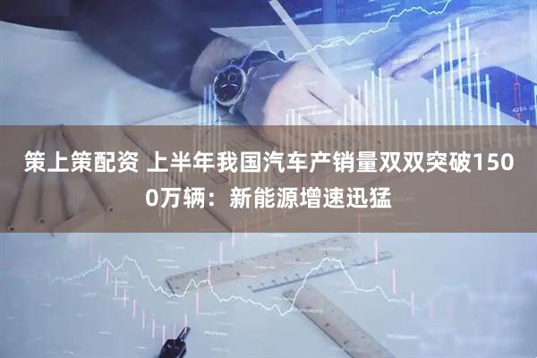 策上策配资 上半年我国汽车产销量双双突破1500万辆：新能源增速迅猛