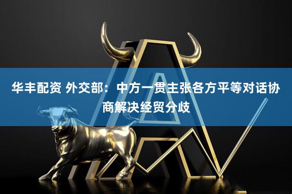 华丰配资 外交部：中方一贯主张各方平等对话协商解决经贸分歧