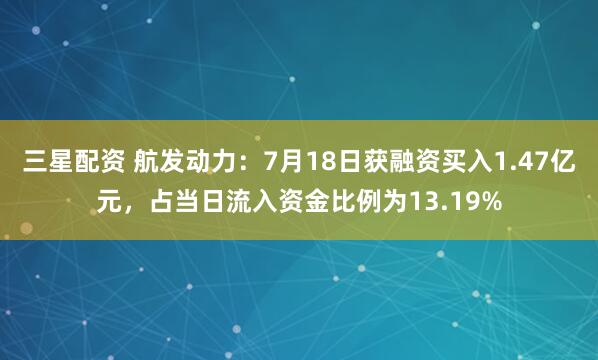 三星配资 航发动力：7月18日获融资买入1.47亿元，占当日流入资金比例为13.19%