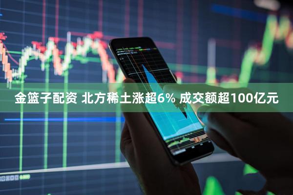 金篮子配资 北方稀土涨超6% 成交额超100亿元