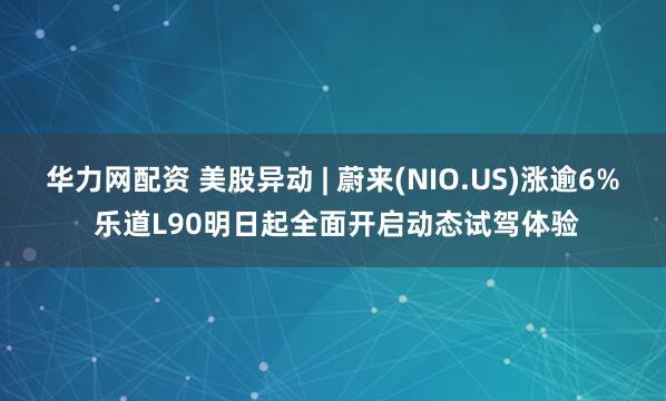 华力网配资 美股异动 | 蔚来(NIO.US)涨逾6% 乐道L90明日起全面开启动态试驾体验