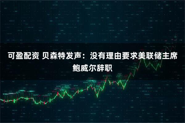 可盈配资 贝森特发声：没有理由要求美联储主席鲍威尔辞职