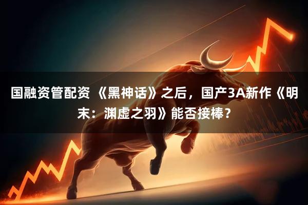 国融资管配资 《黑神话》之后，国产3A新作《明末：渊虚之羽》能否接棒？