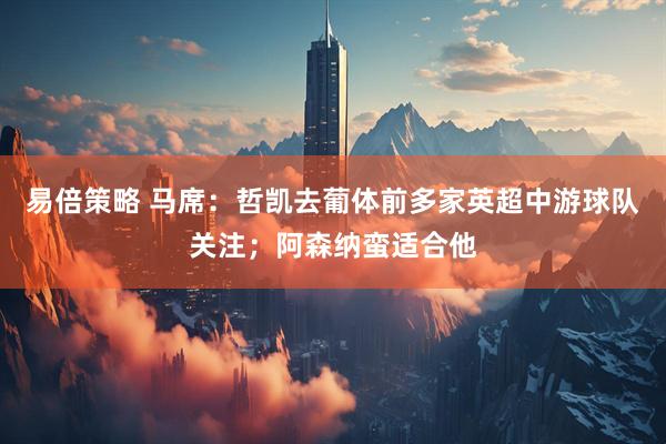 易倍策略 马席：哲凯去葡体前多家英超中游球队关注；阿森纳蛮适合他