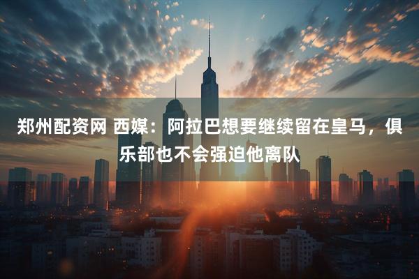 郑州配资网 西媒：阿拉巴想要继续留在皇马，俱乐部也不会强迫他离队