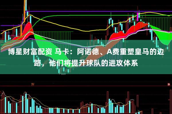 博星财富配资 马卡：阿诺德、A费重塑皇马的边路，他们将提升球队的进攻体系