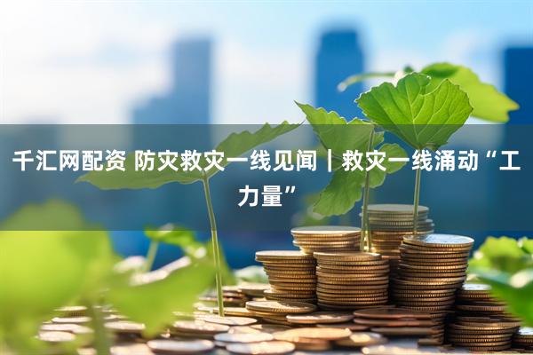 千汇网配资 防灾救灾一线见闻｜救灾一线涌动“工力量”