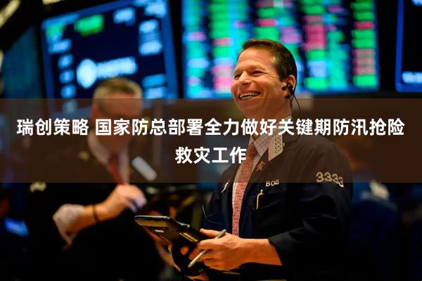 瑞创策略 国家防总部署全力做好关键期防汛抢险救灾工作