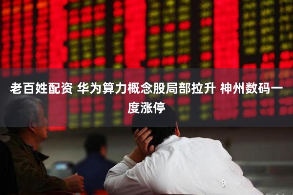 老百姓配资 华为算力概念股局部拉升 神州数码一度涨停