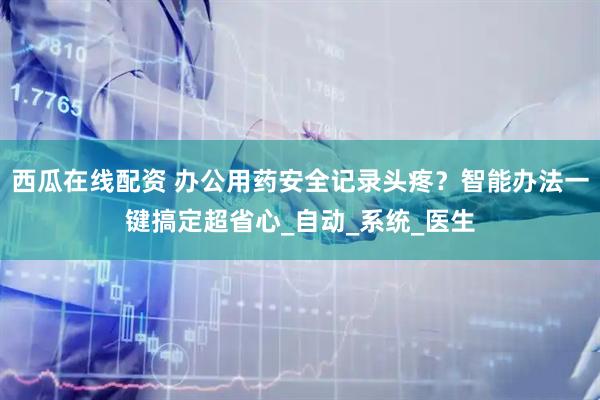 西瓜在线配资 办公用药安全记录头疼？智能办法一键搞定超省心_自动_系统_医生