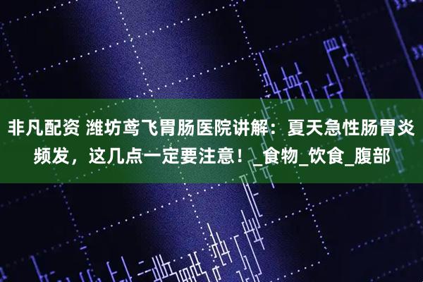 非凡配资 潍坊鸢飞胃肠医院讲解：夏天急性肠胃炎频发，这几点一定要注意！_食物_饮食_腹部