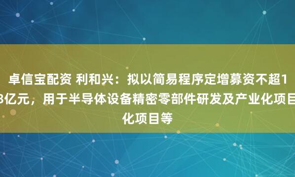 卓信宝配资 利和兴：拟以简易程序定增募资不超1.68亿元，用于半导体设备精密零部件研发及产业化项目等