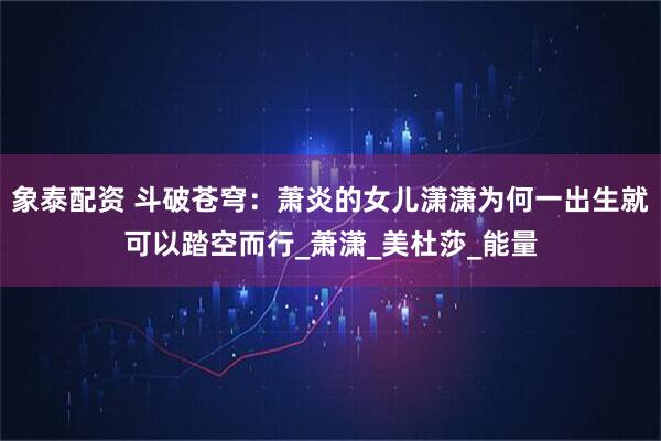 象泰配资 斗破苍穹：萧炎的女儿潇潇为何一出生就可以踏空而行_萧潇_美杜莎_能量
