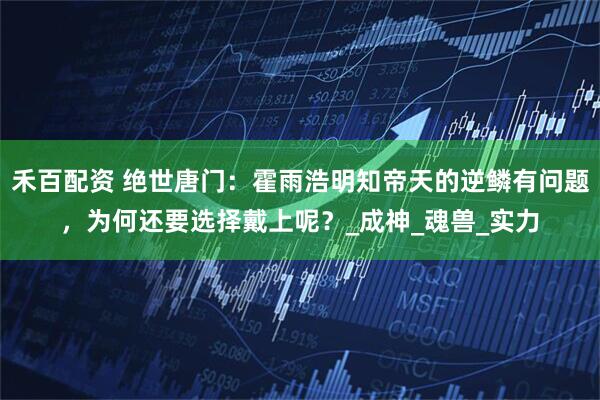 禾百配资 绝世唐门：霍雨浩明知帝天的逆鳞有问题，为何还要选择戴上呢？_成神_魂兽_实力