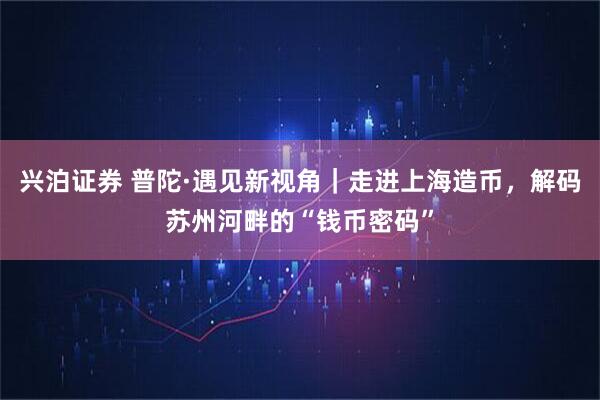 兴泊证券 普陀·遇见新视角｜走进上海造币，解码苏州河畔的“钱币密码”