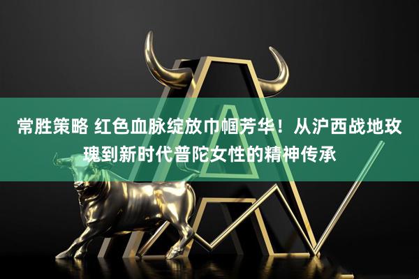 常胜策略 红色血脉绽放巾帼芳华！从沪西战地玫瑰到新时代普陀女性的精神传承