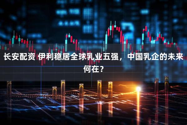 长安配资 伊利稳居全球乳业五强，中国乳企的未来何在？