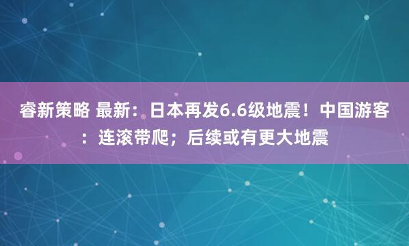 睿新策略 最新：日本再发6.6级地震！中国游客：连滚带爬；后续或有更大地震