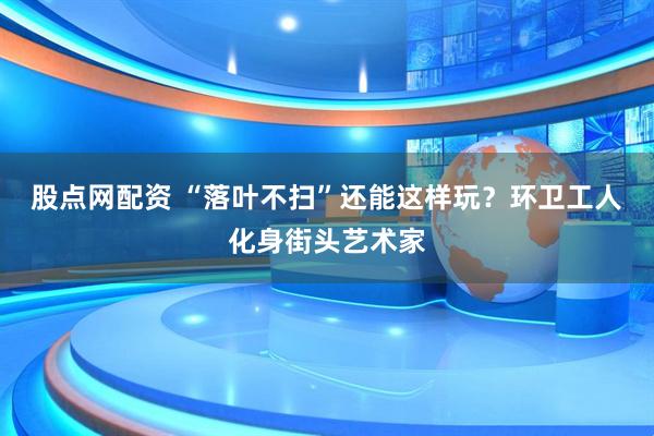 股点网配资 “落叶不扫”还能这样玩？环卫工人化身街头艺术家