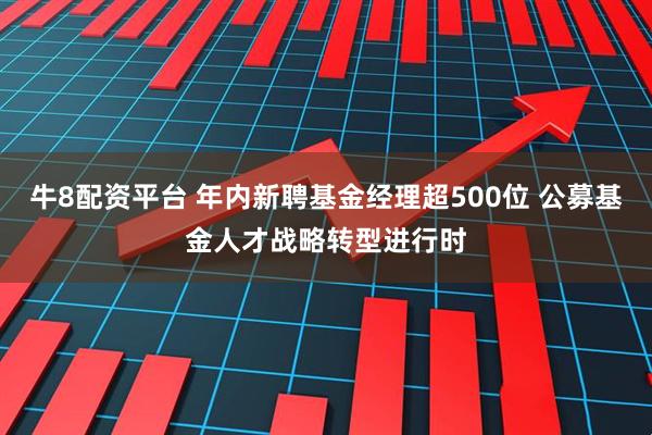 牛8配资平台 年内新聘基金经理超500位 公募基金人才战略转型进行时