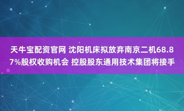 天牛宝配资官网 沈阳机床拟放弃南京二机68.87%股权收购机会 控股股东通用技术集团将接手