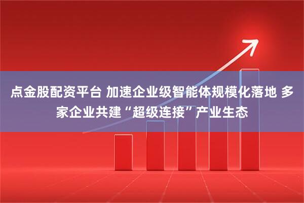 点金股配资平台 加速企业级智能体规模化落地 多家企业共建“超级连接”产业生态