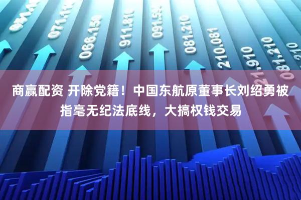 商赢配资 开除党籍!中国东航原董事长刘绍勇被指毫无纪法底线,大搞权钱交易