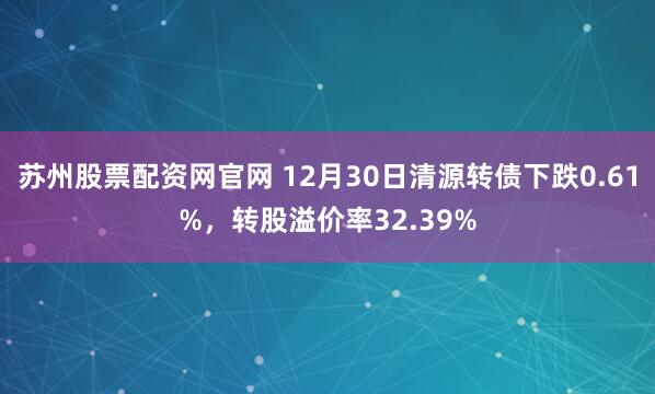 苏州股票配资网官网 12月30日清源转债下跌0.61%，转股溢价率32.39%