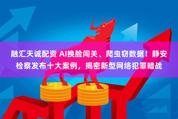 融汇天诚配资 AI换脸闯关、爬虫窃数据！静安检察发布十大案例，揭密新型网络犯罪暗战