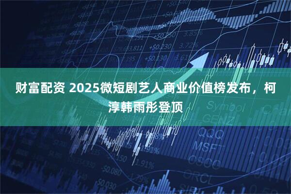 财富配资 2025微短剧艺人商业价值榜发布,柯淳韩雨彤登顶