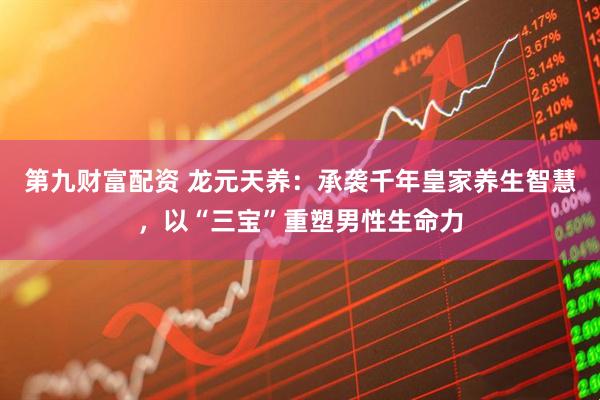 第九财富配资 龙元天养：承袭千年皇家养生智慧，以“三宝”重塑男性生命力