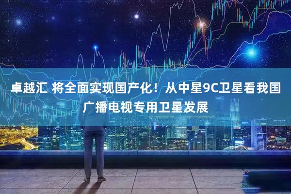 卓越汇 将全面实现国产化！从中星9C卫星看我国广播电视专用卫星发展