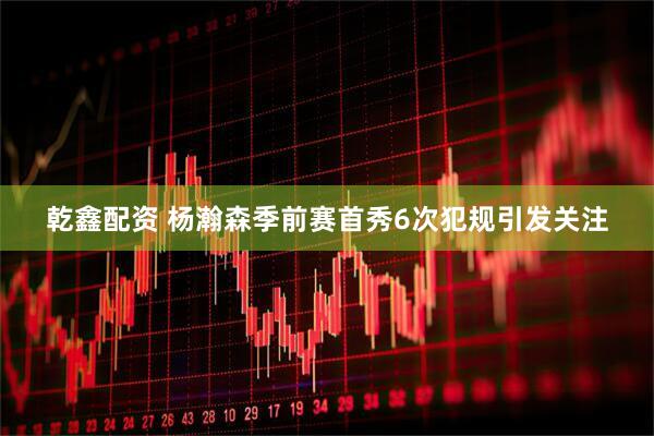 乾鑫配资 杨瀚森季前赛首秀6次犯规引发关注
