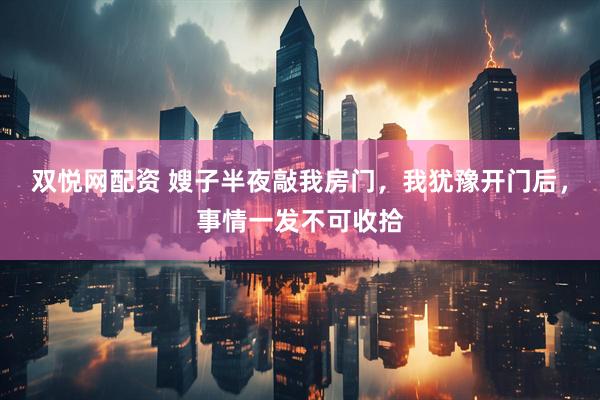 双悦网配资 嫂子半夜敲我房门，我犹豫开门后，事情一发不可收拾